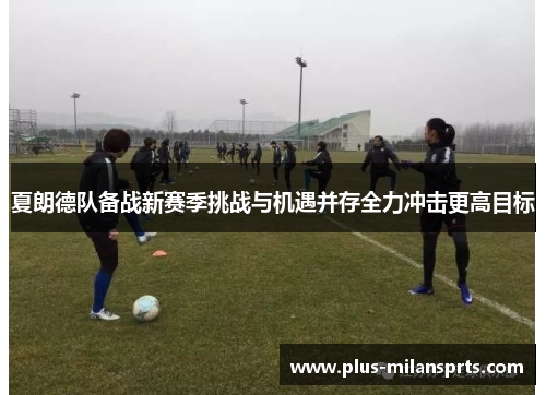 夏朗德队备战新赛季挑战与机遇并存全力冲击更高目标
