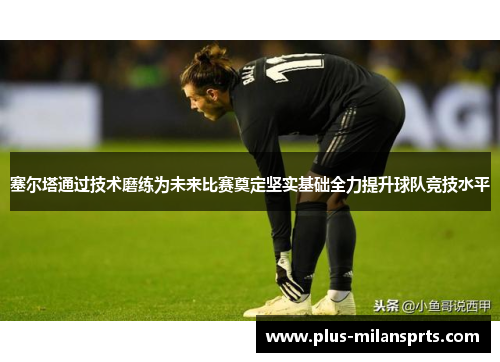塞尔塔通过技术磨练为未来比赛奠定坚实基础全力提升球队竞技水平