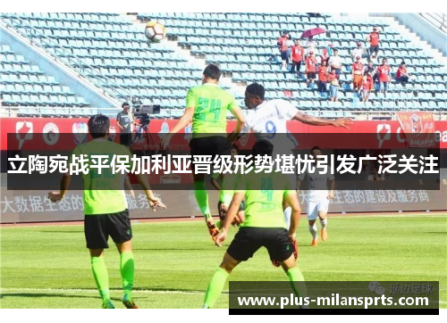 立陶宛战平保加利亚晋级形势堪忧引发广泛关注