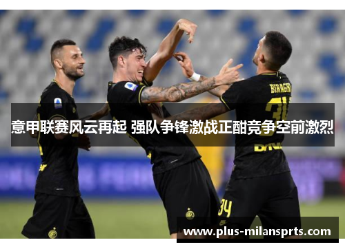 意甲联赛风云再起 强队争锋激战正酣竞争空前激烈