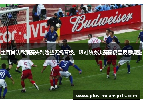 土耳其队欧预赛失利险些无缘晋级，艰难跻身决赛圈仍需反思调整