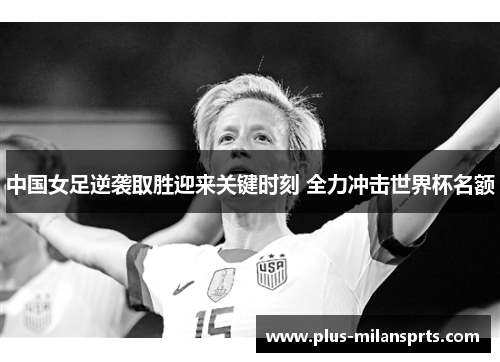 中国女足逆袭取胜迎来关键时刻 全力冲击世界杯名额